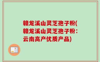 赣龙溪山灵芝孢子粉(赣龙溪山灵芝孢子粉：云南高产优质产品)