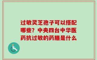 过敏灵芝孢子可以搭配哪些？中央四台中华医药抗过敏的药膳是什么