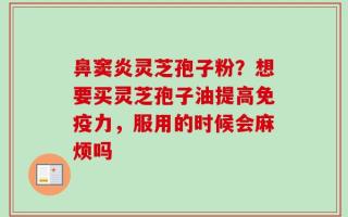 鼻窦炎灵芝孢子粉？想要买灵芝孢子油提高免疫力，服用的时候会麻烦吗