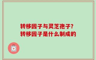 转移因子与灵芝孢子？转移因子是什么制成的