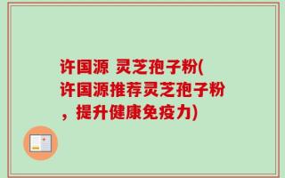 许国源 灵芝孢子粉(许国源推荐灵芝孢子粉，提升健康免疫力)