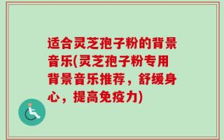 适合灵芝孢子粉的背景音乐(灵芝孢子粉专用背景音乐推荐，舒缓身心，提高免疫力)