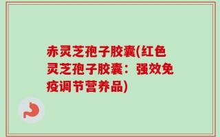 赤灵芝孢子胶囊(红色灵芝孢子胶囊：强效免疫调节营养品)