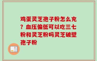鸡蛋灵芝孢子粉怎么充？血压偏低可以吃三七粉和灵芝粉吗灵芝破壁孢子粉