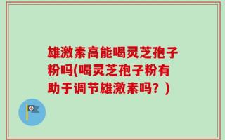雄激素高能喝灵芝孢子粉吗(喝灵芝孢子粉有助于调节雄激素吗？)