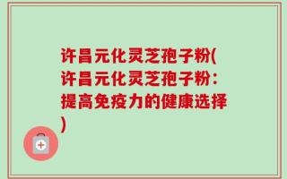 许昌元化灵芝孢子粉(许昌元化灵芝孢子粉：提高免疫力的健康选择)