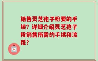销售灵芝孢子粉要的手续？详细介绍灵芝孢子粉销售所需的手续和流程？