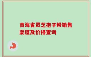 青海省灵芝孢子粉销售渠道及价格查询