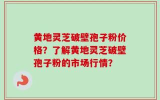 黄地灵芝破壁孢子粉价格？了解黄地灵芝破壁孢子粉的市场行情？