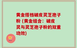 黄金搭档破皮灵芝孢子粉 (黄金组合：破皮灵与灵芝孢子粉的双重功效)