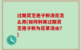 过期灵芝孢子粉浇花怎么弄(如何利用过期灵芝孢子粉为花草浇水？)