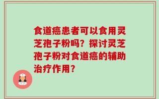 食道癌患者可以食用灵芝孢子粉吗？探讨灵芝孢子粉对食道癌的辅助治疗作用？