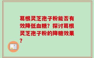 葛根灵芝孢子粉能否有效降低血糖？探讨葛根灵芝孢子粉的降糖效果？