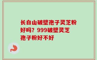 长白山破壁孢子灵芝粉好吗？999破壁灵芝孢子粉好不好