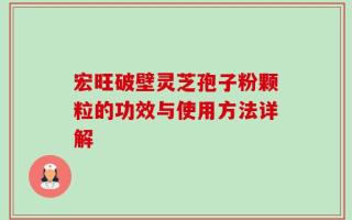 宏旺破壁灵芝孢子粉颗粒的功效与使用方法详解