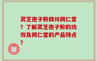 灵芝孢子粉四川同仁堂？了解灵芝孢子粉的功效及同仁堂的产品特点？