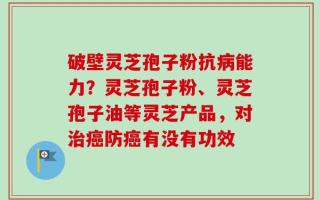 破壁灵芝孢子粉抗病能力？灵芝孢子粉、灵芝孢子油等灵芝产品，对治癌防癌有没有功效