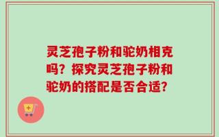 灵芝孢子粉和驼奶相克吗？探究灵芝孢子粉和驼奶的搭配是否合适？