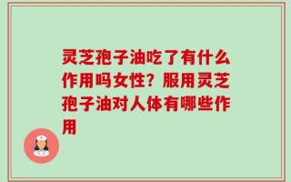 灵芝孢子油吃了有什么作用吗女性？服用灵芝孢子油对人体有哪些作用