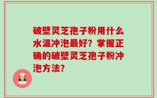 破壁灵芝孢子粉用什么水温冲泡最好？掌握正确的破壁灵芝孢子粉冲泡方法？