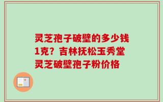 灵芝孢子破壁的多少钱1克？吉林抚松玉秀堂灵芝破壁孢子粉价格