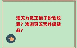 澳天力灵芝孢子粉软胶囊？澳洲灵芝营养保健品？