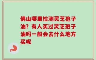 佛山哪里检测灵芝孢子油？有人买过灵芝孢子油吗一般会去什么地方买呢