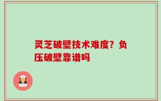 灵芝破壁技术难度？负压破壁靠谱吗