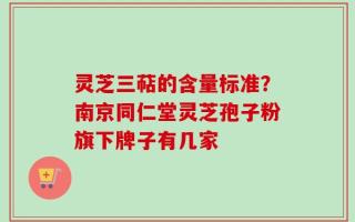 灵芝三萜的含量标准？南京同仁堂灵芝孢子粉旗下牌子有几家