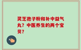 灵芝孢子粉和补中益气丸？中医养生的两个宝贝？