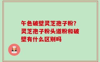 午色破壁灵芝孢子粉？灵芝孢子粉头道粉和破壁有什么区别吗