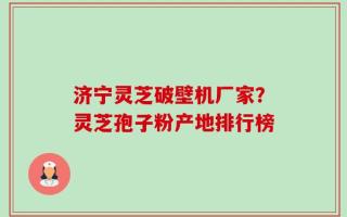 济宁灵芝破壁机厂家？灵芝孢子粉产地排行榜