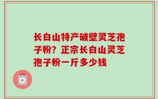 长白山特产破壁灵芝孢子粉？正宗长白山灵芝孢子粉一斤多少钱