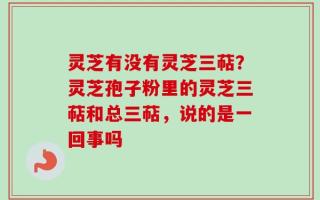 灵芝有没有灵芝三萜？灵芝孢子粉里的灵芝三萜和总三萜，说的是一回事吗