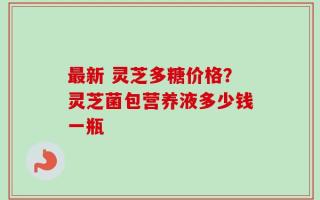 最新 灵芝多糖价格？灵芝菌包营养液多少钱一瓶