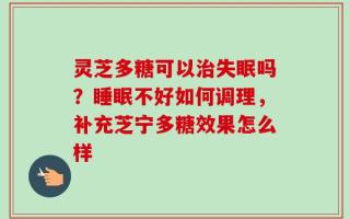 灵芝多糖可以治失眠吗？睡眠不好如何调理，补充芝宁多糖效果怎么样