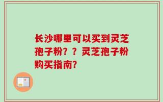 长沙哪里可以买到灵芝孢子粉？？灵芝孢子粉购买指南？