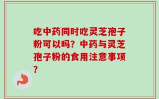 吃中药同时吃灵芝孢子粉可以吗？中药与灵芝孢子粉的食用注意事项？