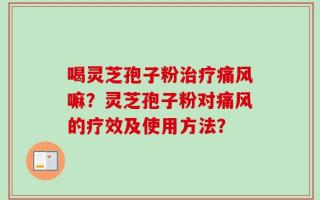 喝灵芝孢子粉治疗痛风嘛？灵芝孢子粉对痛风的疗效及使用方法？