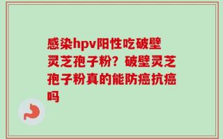 感染hpv阳性吃破壁灵芝孢子粉？破壁灵芝孢子粉真的能防癌抗癌吗