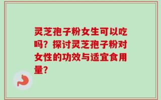 灵芝孢子粉女生可以吃吗？探讨灵芝孢子粉对女性的功效与适宜食用量？