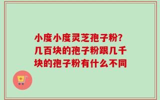 小度小度灵芝孢子粉？几百块的孢子粉跟几千块的孢子粉有什么不同