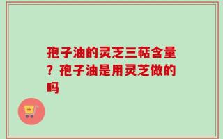 孢子油的灵芝三萜含量？孢子油是用灵芝做的吗