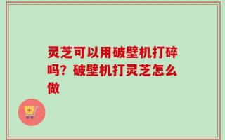 灵芝可以用破壁机打碎吗？破壁机打灵芝怎么做