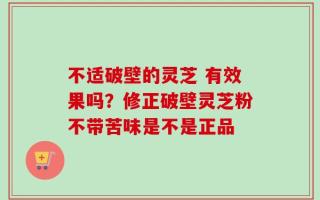 不适破壁的灵芝 有效果吗？修正破壁灵芝粉不带苦味是不是正品