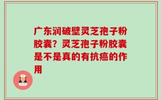 广东润破壁灵芝孢子粉胶囊？灵芝孢子粉胶囊是不是真的有抗癌的作用