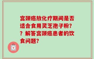 宫颈癌放化疗期间是否适合食用灵芝孢子粉？？解答宫颈癌患者的饮食问题？