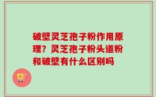 破壁灵芝孢子粉作用原理？灵芝孢子粉头道粉和破壁有什么区别吗