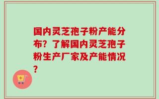 国内灵芝孢子粉产能分布？了解国内灵芝孢子粉生产厂家及产能情况？
