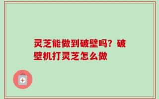灵芝能做到破壁吗？破壁机打灵芝怎么做
